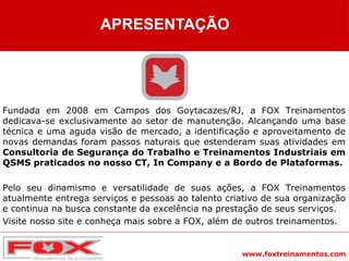www.foxtreinamentos.com
Fundada em 2008 em Campos dos Goytacazes/RJ, a FOX Treinamentos
dedicava-se exclusivamente ao setor de manutenção. Alcançando uma base
técnica e uma aguda visão de mercado, a identificação e aproveitamento de
novas demandas foram passos naturais que estenderam suas atividades em
Consultoria de Segurança do Trabalho e Treinamentos Industriais em
QSMS praticados no nosso CT, In Company e a Bordo de Plataformas.
Pelo seu dinamismo e versatilidade de suas ações, a FOX Treinamentos
atualmente entrega serviços e pessoas ao talento criativo de sua organização
e continua na busca constante da excelência na prestação de seus serviços.
Visite nosso site e conheça mais sobre a FOX, além de outros treinamentos.
APRESENTAÇÃO
 