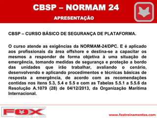 www.foxtreinamentos.com
CBSP – CURSO BÁSICO DE SEGURANÇA DE PLATAFORMA.
O curso atende as exigências da NORMAM-24/DPC. E é aplicado
aos profissionais da área offshore e destina-se a capacitar os
mesmos a responder de forma objetiva à uma situação de
emergência, tomando medidas de segurança e proteção a bordo
das unidades que irão trabalhar, avaliando o cenário,
desenvolvendo e aplicando procedimentos e técnicas básicas de
resposta a emergência, de acordo com as recomendações
contidas nos itens 5.3, 5.4 e 5.5 e com as Tabelas 5.5.1 a 5.5.6 da
Resolução A.1079 (28) de 04/12/2013, da Organização Marítima
Internacional.
CBSP – NORMAM 24
APRESENTAÇÃO
 