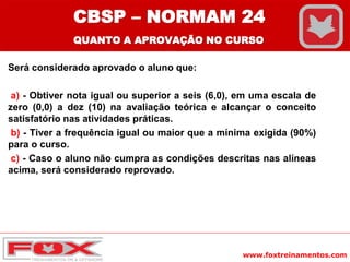www.foxtreinamentos.com
Será considerado aprovado o aluno que:
a) - Obtiver nota igual ou superior a seis (6,0), em uma escala de
zero (0,0) a dez (10) na avaliação teórica e alcançar o conceito
satisfatório nas atividades práticas.
b) - Tiver a frequência igual ou maior que a mínima exigida (90%)
para o curso.
c) - Caso o aluno não cumpra as condições descritas nas alíneas
acima, será considerado reprovado.
CBSP – NORMAM 24
QUANTO A APROVAÇÃO NO CURSO
 