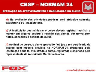 www.foxtreinamentos.com
d) Na avaliação das atividades práticas será atribuído conceito
satisfatório ou insatisfatório.
e) A instituição que ministrar o curso deverá registrar, assinar e
manter em arquivo seguro a relação dos alunos por turma com
notas, conceitos e período do curso.
f) Ao final do curso, o aluno aprovado fará jus a um certificado de
acordo com modelo previsto na NORMAM-24, preparado pela
instituição onde foi ministrado o curso, registrado e assinado pelo
representante da Autoridade Marítima da área.
CBSP – NORMAM 24
AFERIAÇÃO DO APROVEITAMENTO E HABILITAÇÃO DO ALUNO
 