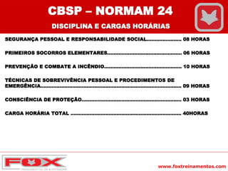 www.foxtreinamentos.com
CBSP – NORMAM 24
DISCIPLINA E CARGAS HORÁRIAS
SEGURANÇA PESSOAL E RESPONSABILIDADE SOCIAL...................... 08 HORAS
PRIMEIROS SOCORROS ELEMENTARES............................................... 06 HORAS
PREVENÇÃO E COMBATE A INCÊNDIO................................................. 10 HORAS
TÉCNICAS DE SOBREVIVÊNCIA PESSOAL E PROCEDIMENTOS DE
EMERGÊNCIA......................................................................................... 09 HORAS
CONSCIÊNCIA DE PROTEÇÃO............................................................... 03 HORAS
CARGA HORÁRIA TOTAL ...................................................................... 40HORAS
 