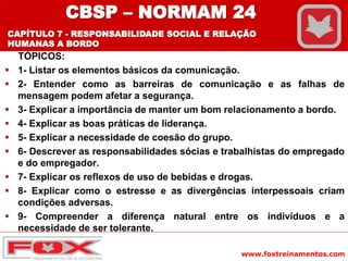 www.foxtreinamentos.com
TÓPICOS:
 1- Listar os elementos básicos da comunicação.
 2- Entender como as barreiras de comunicação e as falhas de
mensagem podem afetar a segurança.
 3- Explicar a importância de manter um bom relacionamento a bordo.
 4- Explicar as boas práticas de liderança.
 5- Explicar a necessidade de coesão do grupo.
 6- Descrever as responsabilidades sócias e trabalhistas do empregado
e do empregador.
 7- Explicar os reflexos de uso de bebidas e drogas.
 8- Explicar como o estresse e as divergências interpessoais criam
condições adversas.
 9- Compreender a diferença natural entre os indivíduos e a
necessidade de ser tolerante.
CBSP – NORMAM 24
CAPÍTULO 7 - RESPONSABILIDADE SOCIAL E RELAÇÃO
HUMANAS A BORDO
 