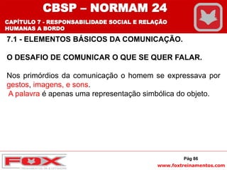 www.foxtreinamentos.com
Pág 86
7.1 - ELEMENTOS BÁSICOS DA COMUNICAÇÃO.
O DESAFIO DE COMUNICAR O QUE SE QUER FALAR.
Nos primórdios da comunicação o homem se expressava por
gestos, imagens, e sons.
A palavra é apenas uma representação simbólica do objeto.
CBSP – NORMAM 24
CAPÍTULO 7 - RESPONSABILIDADE SOCIAL E RELAÇÃO
HUMANAS A BORDO
 