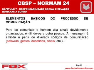 www.foxtreinamentos.com
ELEMENTOS BÁSICOS DO PROCESSO DE
COMUNICAÇÃO.
Para se comunicar o homem usa sinais devidamente
organizados, emitindo-os a outra pessoa. A mensagem é
emitida a partir de diversos códigos de comunicação
(palavras, gestos, desenhos, sinais, etc.) .
Pág 86
CBSP – NORMAM 24
CAPÍTULO 7 - RESPONSABILIDADE SOCIAL E RELAÇÃO
HUMANAS A BORDO
 
