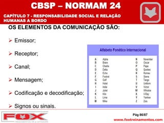 www.foxtreinamentos.com
Pág 86/87
OS ELEMENTOS DA COMUNICAÇÃO SÃO:
 Emissor;
 Receptor;
 Canal;
 Mensagem;
 Codificação e decodificação;
 Signos ou sinais.
CBSP – NORMAM 24
CAPÍTULO 7 - RESPONSABILIDADE SOCIAL E RELAÇÃO
HUMANAS A BORDO
 