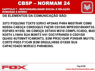 www.foxtreinamentos.com
Pág 87/88
OS ELEMENTOS DA COMUNICAÇÃO SÃO:
35T3 P3QU3N0 T3XT0 53RV3 4P3N45 P4R4 M05TR4R C0M0
N0SS4 C4B3Ç4 C0NS3QU3 F4Z3R C01545 MPR35510N4NT35.
R3P4R3 N1550, N0 C0M3Ç0 35T4V4 M310 C0MPL1C4DO, M45
N35T4 L1NH4 SU4 M3NT3 V41 D3C1FR4ND0 0 C0D1G0
QU453 4UT0M4T1C4M3NT3, S3M PR3C1S4R P3NS4R MU1T0,
C3RT0 P0D3 F1C4R B3M 0RGULH0S0 D1SS0 SU4
C4P4C1D4D3 M3R3C3 P4R4B3N5.
CBSP – NORMAM 24
CAPÍTULO 7 - RESPONSABILIDADE SOCIAL E RELAÇÃO
HUMANAS A BORDO
 
