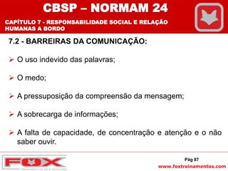 www.foxtreinamentos.com
Pág 87
7.2 - BARREIRAS DA COMUNICAÇÃO:
 O uso indevido das palavras;
 O medo;
 A pressuposição da compreensão da mensagem;
 A sobrecarga de informações;
 A falta de capacidade, de concentração e atenção e o não
saber ouvir.
CBSP – NORMAM 24
CAPÍTULO 7 - RESPONSABILIDADE SOCIAL E RELAÇÃO
HUMANAS A BORDO
 