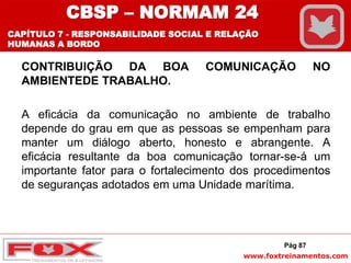 www.foxtreinamentos.com
CONTRIBUIÇÃO DA BOA COMUNICAÇÃO NO
AMBIENTEDE TRABALHO.
A eficácia da comunicação no ambiente de trabalho
depende do grau em que as pessoas se empenham para
manter um diálogo aberto, honesto e abrangente. A
eficácia resultante da boa comunicação tornar-se-á um
importante fator para o fortalecimento dos procedimentos
de seguranças adotados em uma Unidade marítima.
Pág 87
CBSP – NORMAM 24
CAPÍTULO 7 - RESPONSABILIDADE SOCIAL E RELAÇÃO
HUMANAS A BORDO
 