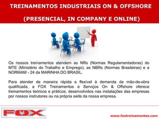 www.foxtreinamentos.com
TREINAMENTOS INDUSTRIAIS ON & OFFSHORE
(PRESENCIAL, IN COMPANY E ONLINE)
Os nossos treinamentos atendem as NRs (Normas Regulamentadoras) do
MTE (Ministério do Trabalho e Emprego), as NBRs (Normas Brasileiras) e a
NORMAM - 24 da MARINHA DO BRASIL.
Para atender de maneira rápida e flexível à demanda de mão-de-obra
qualificada, a FOX Treinamentos e Serviços On & Offshore oferece
treinamentos teóricos e práticos, desenvolvidos nas instalações das empresas
por nossos instrutores ou na própria sede da nossa empresa.
 