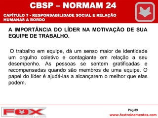 www.foxtreinamentos.com
A IMPORTÂNCIA DO LÍDER NA MOTIVAÇÃO DE SUA
EQUIPE DE TRABALHO.
O trabalho em equipe, dá um senso maior de identidade
um orgulho coletivo e contagiante em relação a seu
desempenho. As pessoas se sentem gratificadas e
recompensadas quando são membros de uma equipe. O
papel do líder é ajudá-las a alcançarem o melhor que elas
podem.
Pág 89
CBSP – NORMAM 24
CAPÍTULO 7 - RESPONSABILIDADE SOCIAL E RELAÇÃO
HUMANAS A BORDO
 