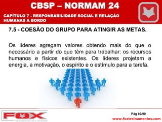 www.foxtreinamentos.com
7.5 - COESÃO DO GRUPO PARA ATINGIR AS METAS.
Os líderes agregam valores obtendo mais do que o
necessário a partir do que têm para trabalhar: os recursos
humanos e físicos existentes. Os líderes projetam a
energia, a motivação, o espírito e o estímulo para a tarefa.
Pág 89/90
CBSP – NORMAM 24
CAPÍTULO 7 - RESPONSABILIDADE SOCIAL E RELAÇÃO
HUMANAS A BORDO
 