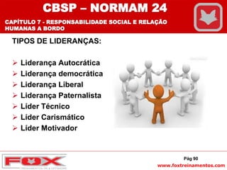 www.foxtreinamentos.com
TIPOS DE LIDERANÇAS:
 Liderança Autocrática
 Liderança democrática
 Liderança Liberal
 Liderança Paternalista
 Líder Técnico
 Líder Carismático
 Líder Motivador
Pág 90
CBSP – NORMAM 24
CAPÍTULO 7 - RESPONSABILIDADE SOCIAL E RELAÇÃO
HUMANAS A BORDO
 