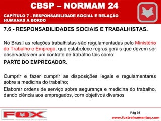 www.foxtreinamentos.com
7.6 - RESPONSABILIDADES SOCIAIS E TRABALHISTAS.
No Brasil as relações trabalhistas são regulamentadas pelo Ministério
do Trabalho e Emprego, que estabelece regras gerais que devem ser
observadas em um contrato de trabalho tais como:
PARTE DO EMPREGADOR.
Cumprir e fazer cumprir as disposições legais e regulamentares
sobre a medicina do trabalho;
Elaborar ordens de serviço sobre segurança e medicina do trabalho,
dando ciência aos empregados, com objetivos diversos
Pág 91
CBSP – NORMAM 24
CAPÍTULO 7 - RESPONSABILIDADE SOCIAL E RELAÇÃO
HUMANAS A BORDO
 