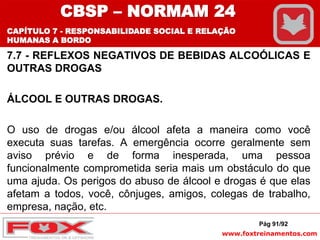 www.foxtreinamentos.com
7.7 - REFLEXOS NEGATIVOS DE BEBIDAS ALCOÓLICAS E
OUTRAS DROGAS
ÁLCOOL E OUTRAS DROGAS.
O uso de drogas e/ou álcool afeta a maneira como você
executa suas tarefas. A emergência ocorre geralmente sem
aviso prévio e de forma inesperada, uma pessoa
funcionalmente comprometida seria mais um obstáculo do que
uma ajuda. Os perigos do abuso de álcool e drogas é que elas
afetam a todos, você, cônjuges, amigos, colegas de trabalho,
empresa, nação, etc.
Pág 91/92
CBSP – NORMAM 24
CAPÍTULO 7 - RESPONSABILIDADE SOCIAL E RELAÇÃO
HUMANAS A BORDO
 