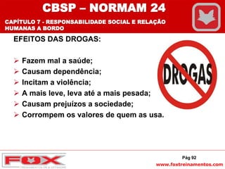 www.foxtreinamentos.com
EFEITOS DAS DROGAS:
 Fazem mal a saúde;
 Causam dependência;
 Incitam a violência;
 A mais leve, leva até a mais pesada;
 Causam prejuízos a sociedade;
 Corrompem os valores de quem as usa.
Pág 92
CBSP – NORMAM 24
CAPÍTULO 7 - RESPONSABILIDADE SOCIAL E RELAÇÃO
HUMANAS A BORDO
 