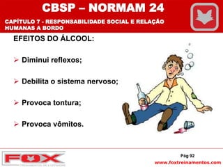 www.foxtreinamentos.com
EFEITOS DO ÁLCOOL:
 Diminui reflexos;
 Debilita o sistema nervoso;
 Provoca tontura;
 Provoca vômitos.
Pág 92
CBSP – NORMAM 24
CAPÍTULO 7 - RESPONSABILIDADE SOCIAL E RELAÇÃO
HUMANAS A BORDO
 
