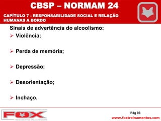 www.foxtreinamentos.com
Sinais de advertência do alcoolismo:
 Violência;
 Perda de memória;
 Depressão;
 Desorientação;
 Inchaço.
Pág 93
CBSP – NORMAM 24
CAPÍTULO 7 - RESPONSABILIDADE SOCIAL E RELAÇÃO
HUMANAS A BORDO
 
