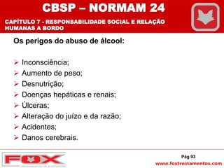 www.foxtreinamentos.com
Os perigos do abuso de álcool:
 Inconsciência;
 Aumento de peso;
 Desnutrição;
 Doenças hepáticas e renais;
 Úlceras;
 Alteração do juízo e da razão;
 Acidentes;
 Danos cerebrais.
Pág 93
CBSP – NORMAM 24
CAPÍTULO 7 - RESPONSABILIDADE SOCIAL E RELAÇÃO
HUMANAS A BORDO
 