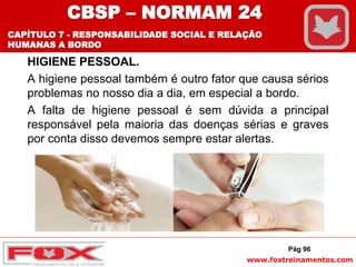 www.foxtreinamentos.com
HIGIENE PESSOAL.
A higiene pessoal também é outro fator que causa sérios
problemas no nosso dia a dia, em especial a bordo.
A falta de higiene pessoal é sem dúvida a principal
responsável pela maioria das doenças sérias e graves
por conta disso devemos sempre estar alertas.
Pág 96
CBSP – NORMAM 24
CAPÍTULO 7 - RESPONSABILIDADE SOCIAL E RELAÇÃO
HUMANAS A BORDO
 
