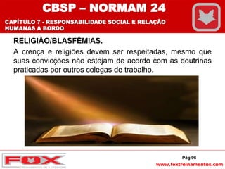 www.foxtreinamentos.com
RELIGIÃO/BLASFÊMIAS.
A crença e religiões devem ser respeitadas, mesmo que
suas convicções não estejam de acordo com as doutrinas
praticadas por outros colegas de trabalho.
Pág 96
CBSP – NORMAM 24
CAPÍTULO 7 - RESPONSABILIDADE SOCIAL E RELAÇÃO
HUMANAS A BORDO
 