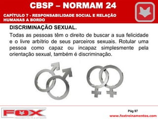 www.foxtreinamentos.com
DISCRIMINAÇÃO SEXUAL.
Todas as pessoas têm o direito de buscar a sua felicidade
e o livre arbítrio de seus parceiros sexuais. Rotular uma
pessoa como capaz ou incapaz simplesmente pela
orientação sexual, também é discriminação.
Pág 97
CBSP – NORMAM 24
CAPÍTULO 7 - RESPONSABILIDADE SOCIAL E RELAÇÃO
HUMANAS A BORDO
 