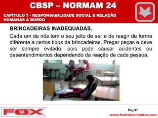 www.foxtreinamentos.com
BRINCADEIRAS INADEQUADAS.
Cada um de nós tem o seu jeito de ser e de reagir de forma
diferente a certos tipos de brincadeiras. Pregar peças e deve
ser sempre evitado, pois pode causar acidentes ou
desentendimentos dependendo da reação de cada pessoa.
Pág 97
CBSP – NORMAM 24
CAPÍTULO 7 - RESPONSABILIDADE SOCIAL E RELAÇÃO
HUMANAS A BORDO
 