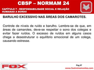 www.foxtreinamentos.com
BARULHO EXCESSIVO NAS ÁREAS DOS CAMAROTES.
Controle de níveis de ruído e barulho. Lembre-se de que, em
áreas de camarotes, deve-se respeitar o sono dos colegas e
evitar fazer ruídos. O excesso de ruídos em alguns casos
chega a desestruturar o equilíbrio emocional de um colega,
causando estresse.
Pág 97
CBSP – NORMAM 24
CAPÍTULO 7 - RESPONSABILIDADE SOCIAL E RELAÇÃO
HUMANAS A BORDO
 