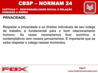 www.foxtreinamentos.com
PRIVACIDADE.
Respeitar a privacidade e os direitos individuais de seu colega
de trabalho é fundamental para o bom relacionamento
humano. Às vezes necessitamos ficar sozinhos e
contemplativos com nossos pensamentos. É importante que se
saiba respeitar o colega nesses momentos.
Pág 97
CBSP – NORMAM 24
CAPÍTULO 7 - RESPONSABILIDADE SOCIAL E RELAÇÃO
HUMANAS A BORDO
 