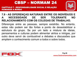 www.foxtreinamentos.com
7.9 - AS DIFERENÇAS NATURAIS ENTRE OS INDIVÍDUOS E
A NECESSIDADE DE SER TOLERANTE NO
RELACIONAMENTO COM OS COLEGAS DE TRABALHO.
Diferenças entre as pessoas, sempre existirão. No entanto,
estas não podem ser tão fortes a ponto de desestabilizar a
estrutura do grupo. Se por um lado a mistura de ideias,
pensamentos e culturas podem alimentar atritos e intrigas, por
outro deve servir de combustível a debates e discussões que
ampliem o conhecimento comum a todos e sobre todos.
Pág 98
CBSP – NORMAM 24
CAPÍTULO 7 - RESPONSABILIDADE SOCIAL E RELAÇÃO
HUMANAS A BORDO
 