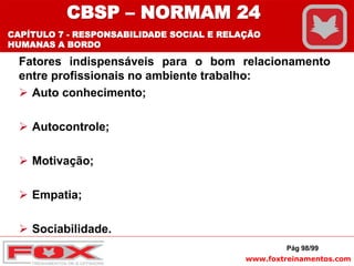 www.foxtreinamentos.com
Fatores indispensáveis para o bom relacionamento
entre profissionais no ambiente trabalho:
 Auto conhecimento;
 Autocontrole;
 Motivação;
 Empatia;
 Sociabilidade.
Pág 98/99
CBSP – NORMAM 24
CAPÍTULO 7 - RESPONSABILIDADE SOCIAL E RELAÇÃO
HUMANAS A BORDO
 