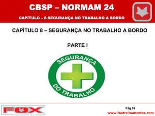 www.foxtreinamentos.com
CAPÍTULO 8 – SEGURANÇA NO TRABALHO A BORDO
PARTE I
Pág 99
CBSP – NORMAM 24
CAPÍTULO – 8 SEGURANÇA NO TRABALHO A BORDO
 