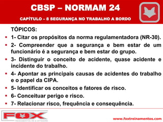 www.foxtreinamentos.com
TÓPICOS:
 1- Citar os propósitos da norma regulamentadora (NR-30).
 2- Compreender que a segurança e bem estar de um
funcionário é a segurança e bem estar do grupo.
 3- Distinguir o conceito de acidente, quase acidente e
incidente do trabalho.
 4- Apontar as principais causas de acidentes do trabalho
e o papel da CIPA.
 5- Identificar os conceitos e fatores de risco.
 6- Conceituar perigo e risco.
 7- Relacionar risco, frequência e consequência.
CBSP – NORMAM 24
CAPÍTULO – 8 SEGURANÇA NO TRABALHO A BORDO
 