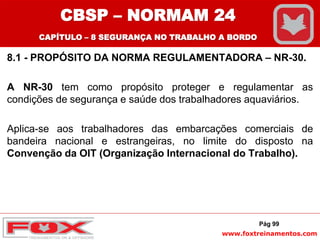 www.foxtreinamentos.com
8.1 - PROPÓSITO DA NORMA REGULAMENTADORA – NR-30.
A NR-30 tem como propósito proteger e regulamentar as
condições de segurança e saúde dos trabalhadores aquaviários.
Aplica-se aos trabalhadores das embarcações comerciais de
bandeira nacional e estrangeiras, no limite do disposto na
Convenção da OIT (Organização Internacional do Trabalho).
Pág 99
CBSP – NORMAM 24
CAPÍTULO – 8 SEGURANÇA NO TRABALHO A BORDO
 