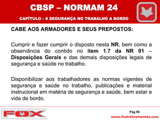 www.foxtreinamentos.com
CABE AOS ARMADORES E SEUS PREPOSTOS:
Cumprir e fazer cumprir o disposto nesta NR, bem como a
observância do contido no item 1.7 da NR 01 –
Disposições Gerais e das demais disposições legais de
segurança e saúde no trabalho.
Disponibilizar aos trabalhadores as normas vigentes de
segurança e saúde no trabalho, publicações e material
instrucional em matéria de segurança e saúde, bem estar e
vida de bordo.
Pág 99
CBSP – NORMAM 24
CAPÍTULO – 8 SEGURANÇA NO TRABALHO A BORDO
 