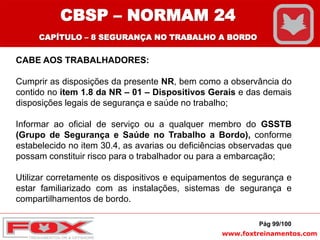www.foxtreinamentos.com
CABE AOS TRABALHADORES:
Cumprir as disposições da presente NR, bem como a observância do
contido no item 1.8 da NR – 01 – Dispositivos Gerais e das demais
disposições legais de segurança e saúde no trabalho;
Informar ao oficial de serviço ou a qualquer membro do GSSTB
(Grupo de Segurança e Saúde no Trabalho a Bordo), conforme
estabelecido no item 30.4, as avarias ou deficiências observadas que
possam constituir risco para o trabalhador ou para a embarcação;
Utilizar corretamente os dispositivos e equipamentos de segurança e
estar familiarizado com as instalações, sistemas de segurança e
compartilhamentos de bordo.
Pág 99/100
CBSP – NORMAM 24
CAPÍTULO – 8 SEGURANÇA NO TRABALHO A BORDO
 