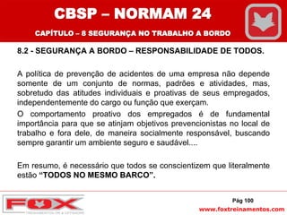 www.foxtreinamentos.com
8.2 - SEGURANÇA A BORDO – RESPONSABILIDADE DE TODOS.
A política de prevenção de acidentes de uma empresa não depende
somente de um conjunto de normas, padrões e atividades, mas,
sobretudo das atitudes individuais e proativas de seus empregados,
independentemente do cargo ou função que exerçam.
O comportamento proativo dos empregados é de fundamental
importância para que se atinjam objetivos prevencionistas no local de
trabalho e fora dele, de maneira socialmente responsável, buscando
sempre garantir um ambiente seguro e saudável....
Em resumo, é necessário que todos se conscientizem que literalmente
estão “TODOS NO MESMO BARCO”.
Pág 100
CBSP – NORMAM 24
CAPÍTULO – 8 SEGURANÇA NO TRABALHO A BORDO
 