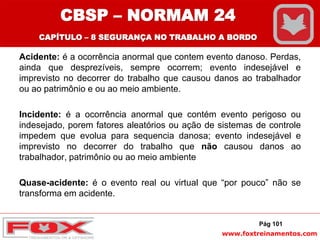 www.foxtreinamentos.com
Acidente: é a ocorrência anormal que contem evento danoso. Perdas,
ainda que desprezíveis, sempre ocorrem; evento indesejável e
imprevisto no decorrer do trabalho que causou danos ao trabalhador
ou ao patrimônio e ou ao meio ambiente.
Incidente: é a ocorrência anormal que contém evento perigoso ou
indesejado, porem fatores aleatórios ou ação de sistemas de controle
impedem que evolua para sequencia danosa; evento indesejável e
imprevisto no decorrer do trabalho que não causou danos ao
trabalhador, patrimônio ou ao meio ambiente
Quase-acidente: é o evento real ou virtual que “por pouco” não se
transforma em acidente.
Pág 101
CBSP – NORMAM 24
CAPÍTULO – 8 SEGURANÇA NO TRABALHO A BORDO
 