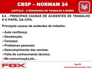 www.foxtreinamentos.com
8.4 - PRINCIPAIS CAUSAS DE ACIDENTES DE TRABALHO
E O PAPEL DA CIPA.
Principais causas de acidentes de trabalho:
Auto confiança;
Desatenção;
Cansaço;
Problemas pessoais;
Descumprimento das normas;
Falta de conhecimento técnico;
Má comunicação,etc...
Pág 101
CBSP – NORMAM 24
CAPÍTULO – 8 SEGURANÇA NO TRABALHO A BORDO
 