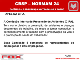 www.foxtreinamentos.com
PAPEL DA CIPA.
A Comissão Interna de Prevenção de Acidentes (CIPA).
Tem como objetivo a prevenção de acidentes e doenças
decorrentes do trabalho, de modo a tornar compatível e
permanentemente o trabalho com a preservação da vida e
a promoção da saúde do trabalhador.
Essa Comissão é composta de representantes do
empregador e dos empregados.
Pág 102
CBSP – NORMAM 24
CAPÍTULO – 8 SEGURANÇA NO TRABALHO A BORDO
 