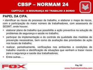 www.foxtreinamentos.com
PAPEL DA CIPA.
 identificar os riscos do processo de trabalho, e elaborar o mapa de riscos,
com a participação do maior número de trabalhadores, com assessoria do
SESMT, onde houver;
 elaborar plano de trabalho que possibilite a ação preventiva na solução de
problemas de segurança e saúde no trabalho;
 participar da implementação e do controle da qualidade das medidas de
prevenção necessárias, bem como da avaliação das prioridades de ação
nos locais de trabalho;
 realizar, periodicamente, verificações nos ambientes e condições de
trabalho visando a identificação de situações que venham a trazer riscos
para a segurança e saúde dos trabalhadores;
 Entre outras.....
Pág 102
CBSP – NORMAM 24
CAPÍTULO – 8 SEGURANÇA NO TRABALHO A BORDO
 