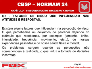www.foxtreinamentos.com
8.5 - FATORES DE RISCO QUE INFLUENCIAM NAS
ATITUDES E RESPOSTAS.
Existem alguns fatores que influenciam na percepção do risco.
O que percebemos ou deixamos de perceber depende do
estímulo que recebemos, por exemplo: (tamanho, brilho,
intensidade, frequência, movimento, etc...), de nossas
experiências passadas e de nossa saúde física e mental.
Os problemas surgem quando as percepções não
correspondem à realidade, o que induz a tomada de decisões
incorretas.
Pág 102
CBSP – NORMAM 24
CAPÍTULO – 8 SEGURANÇA NO TRABALHO A BORDO
 