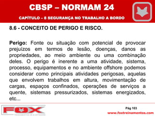www.foxtreinamentos.com
8.6 - CONCEITO DE PERIGO E RISCO.
Perigo: Fonte ou situação com potencial de provocar
prejuízos em termos de lesão, doenças, danos as
propriedades, ao meio ambiente ou uma combinação
deles. O perigo é inerente a uma atividade, sistema,
processo, equipamentos e no ambiente offshore podemos
considerar como principais atividades perigosas, aquelas
que envolvem trabalhos em altura, movimentação de
cargas, espaços confinados, operações de serviços a
quente, sistemas pressurizados, sistemas energizados,
etc...
Pág 103
CBSP – NORMAM 24
CAPÍTULO – 8 SEGURANÇA NO TRABALHO A BORDO
 