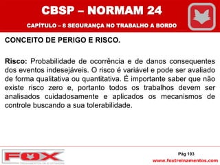 www.foxtreinamentos.com
CONCEITO DE PERIGO E RISCO.
Risco: Probabilidade de ocorrência e de danos consequentes
dos eventos indesejáveis. O risco é variável e pode ser avaliado
de forma qualitativa ou quantitativa. É importante saber que não
existe risco zero e, portanto todos os trabalhos devem ser
analisados cuidadosamente e aplicados os mecanismos de
controle buscando a sua tolerabilidade.
Pág 103
CBSP – NORMAM 24
CAPÍTULO – 8 SEGURANÇA NO TRABALHO A BORDO
 