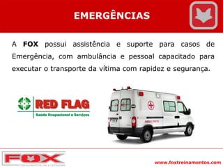 www.foxtreinamentos.com
EMERGÊNCIAS
A FOX possui assistência e suporte para casos de
Emergência, com ambulância e pessoal capacitado para
executar o transporte da vítima com rapidez e segurança.
 