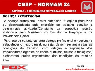 www.foxtreinamentos.com
DOENÇA PROFISSIONAL.
A doença profissional, assim entendida “É aquela produzida
ou desencadeada pelo exercício do trabalho peculiar a
determinada atividade;”Constante da respectiva relação
elaborada pelo Ministério do Trabalho e Emprego e da
Previdência Social.
Para que se caracterize uma doença profissional é necessário
estabelecer o nexo causal, ou seja, devem ser analisadas as
condições do trabalho, com relação à exposição dos
trabalhadores agentes de riscos químicos, físicos e biológicos,
elaborarem laudos ergonômicos das condições do trabalho
etc...
Pág 104
CBSP – NORMAM 24
CAPÍTULO – 8 SEGURANÇA NO TRABALHO A BORDO
 