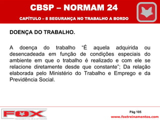 www.foxtreinamentos.com
DOENÇA DO TRABALHO.
A doença do trabalho “É aquela adquirida ou
desencadeada em função de condições especiais do
ambiente em que o trabalho é realizado e com ele se
relacione diretamente desde que constante”; Da relação
elaborada pelo Ministério do Trabalho e Emprego e da
Previdência Social.
Pág 105
CBSP – NORMAM 24
CAPÍTULO – 8 SEGURANÇA NO TRABALHO A BORDO
 