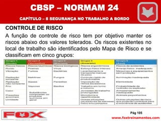 www.foxtreinamentos.com
CONTROLE DE RISCO
A função de controle de risco tem por objetivo manter os
riscos abaixo dos valores tolerados. Os riscos existentes no
local de trabalho são identificados pelo Mapa de Risco e se
classificam em cinco grupos:
Pág 105
CBSP – NORMAM 24
CAPÍTULO – 8 SEGURANÇA NO TRABALHO A BORDO
 