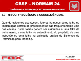 www.foxtreinamentos.com
8.7 - RISCO, FREQUÊNCIA E CONSEQUÊNCIAS.
Quando acidentes acontecem, fatores humanos como falha na
implantação correta de procedimentos são frequentemente uma
das causas. Estas falhas podem ser atribuídas a uma falta de
treinamento, a uma falha no entendimento do propósito de uma
instrução ou uma falha na aplicação prática de Sistemas de
Permissão para Trabalho.
Pág 106/107
CBSP – NORMAM 24
CAPÍTULO – 8 SEGURANÇA NO TRABALHO A BORDO
 