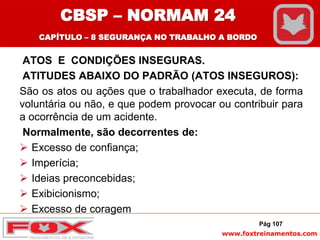 www.foxtreinamentos.com
ATOS E CONDIÇÕES INSEGURAS.
ATITUDES ABAIXO DO PADRÃO (ATOS INSEGUROS):
São os atos ou ações que o trabalhador executa, de forma
voluntária ou não, e que podem provocar ou contribuir para
a ocorrência de um acidente.
Normalmente, são decorrentes de:
 Excesso de confiança;
 Imperícia;
 Ideias preconcebidas;
 Exibicionismo;
 Excesso de coragem
Pág 107
CBSP – NORMAM 24
CAPÍTULO – 8 SEGURANÇA NO TRABALHO A BORDO
 