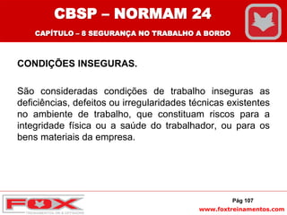 www.foxtreinamentos.com
CONDIÇÕES INSEGURAS.
São consideradas condições de trabalho inseguras as
deficiências, defeitos ou irregularidades técnicas existentes
no ambiente de trabalho, que constituam riscos para a
integridade física ou a saúde do trabalhador, ou para os
bens materiais da empresa.
Pág 107
CBSP – NORMAM 24
CAPÍTULO – 8 SEGURANÇA NO TRABALHO A BORDO
 